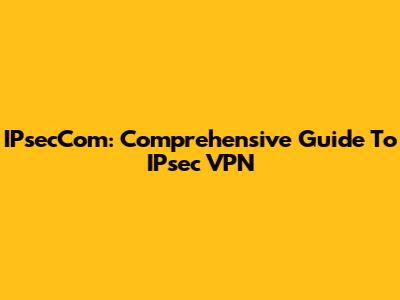 IPsecCom: Comprehensive Guide To IPsec VPN
