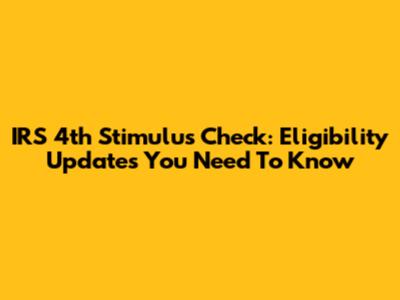 IRS 4th Stimulus Check: Eligibility Updates You Need To Know