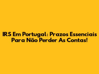 IRS Em Portugal: Prazos Essenciais Para Não Perder As Contas!