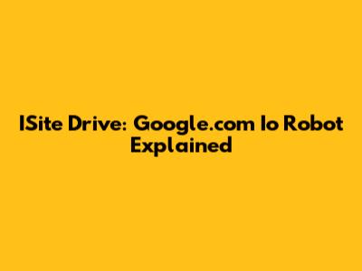 ISite Drive: Google.com Io Robot Explained