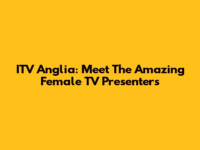 ITV Anglia: Meet The Amazing Female TV Presenters
