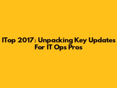 ITop 2017: Unpacking Key Updates For IT Ops Pros