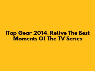 ITop Gear 2014: Relive The Best Moments Of The TV Series
