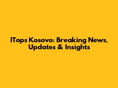 ITops Kosovo: Breaking News, Updates & Insights