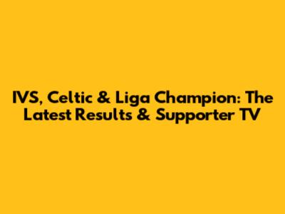 IVS, Celtic & Liga Champion: The Latest Results & Supporter TV