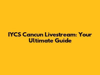 IYCS Cancun Livestream: Your Ultimate Guide