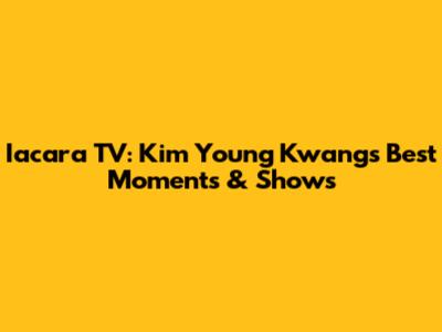 Iacara TV: Kim Young Kwang's Best Moments & Shows