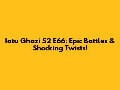 Iatu Ghazi S2 E66: Epic Battles & Shocking Twists!