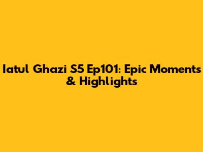 Iatul Ghazi S5 Ep101: Epic Moments & Highlights