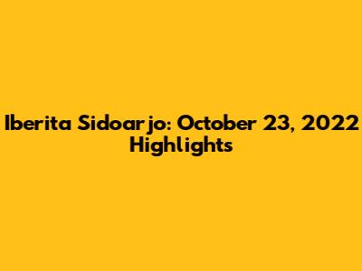 Iberita Sidoarjo: October 23, 2022 Highlights