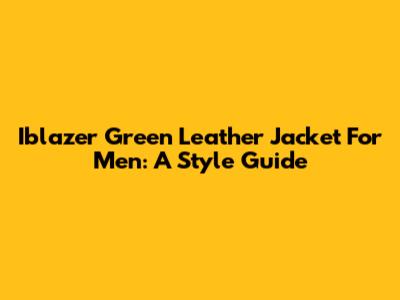 Iblazer Green Leather Jacket For Men: A Style Guide