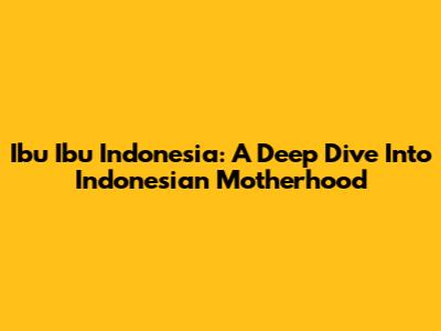 Ibu Ibu Indonesia: A Deep Dive Into Indonesian Motherhood