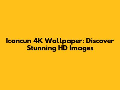 Icancun 4K Wallpaper: Discover Stunning HD Images
