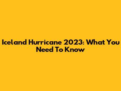 Iceland Hurricane 2023: What You Need To Know