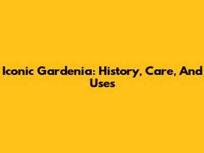Iconic Gardenia: History, Care, And Uses