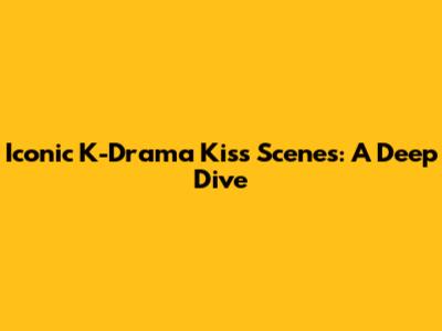 Iconic K-Drama Kiss Scenes: A Deep Dive