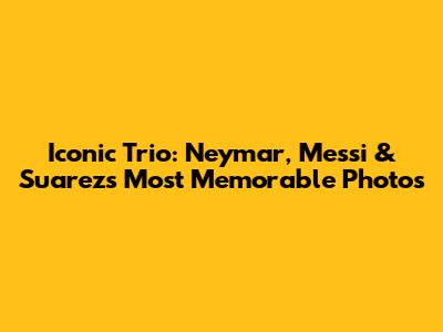 Iconic Trio: Neymar, Messi & Suarez's Most Memorable Photos