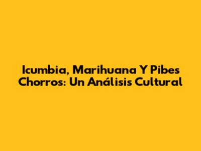 Icumbia, Marihuana Y Pibes Chorros: Un Análisis Cultural