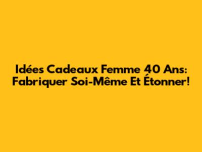 Idées Cadeaux Femme 40 Ans: Fabriquer Soi-Même Et Étonner!