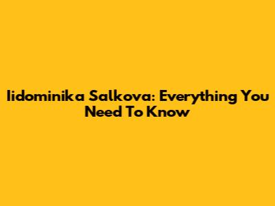 Iidominika Salkova: Everything You Need To Know