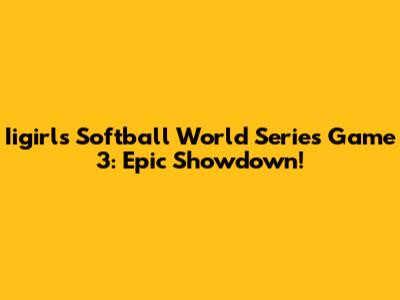 Iigirls Softball World Series Game 3: Epic Showdown!