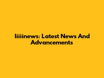 Iiiiinews: Latest News And Advancements