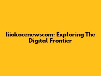 Iiiokocenewscom: Exploring The Digital Frontier