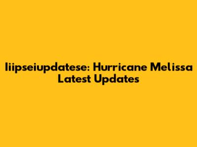 Iiipseiupdatese: Hurricane Melissa Latest Updates