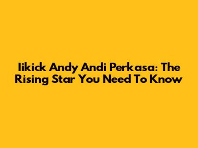 Iikick Andy Andi Perkasa: The Rising Star You Need To Know