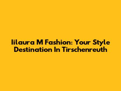 Iilaura M Fashion: Your Style Destination In Tirschenreuth