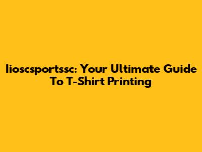 Iioscsportssc: Your Ultimate Guide To T-Shirt Printing
