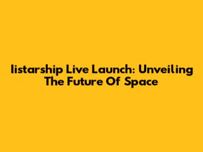 Iistarship Live Launch: Unveiling The Future Of Space