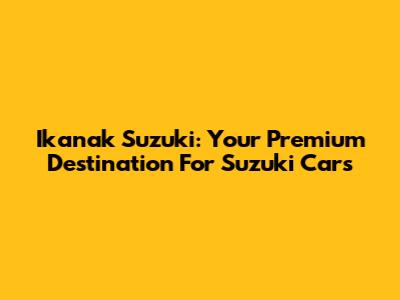 Ikanak Suzuki: Your Premium Destination For Suzuki Cars