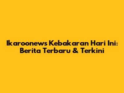 Ikaroonews Kebakaran Hari Ini: Berita Terbaru & Terkini