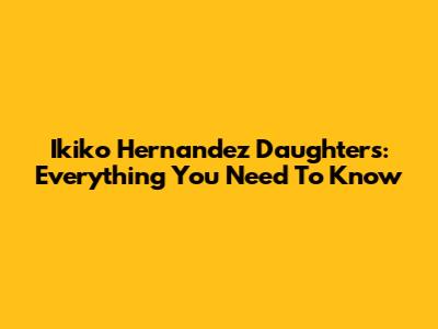 Ikiko Hernandez Daughters: Everything You Need To Know
