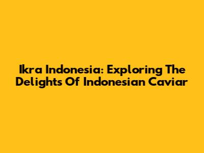 Ikra Indonesia: Exploring The Delights Of Indonesian Caviar