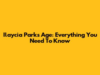Ilaycia Parks Age: Everything You Need To Know
