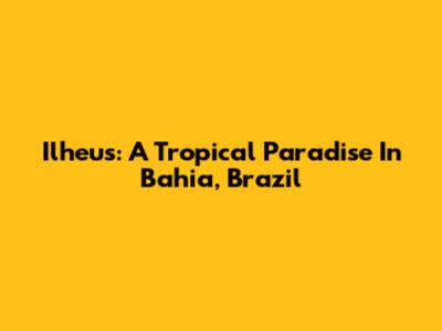 Ilheus: A Tropical Paradise In Bahia, Brazil