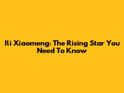 Ili Xiaomeng: The Rising Star You Need To Know