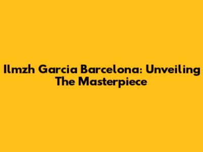 Ilmzh Garcia Barcelona: Unveiling The Masterpiece
