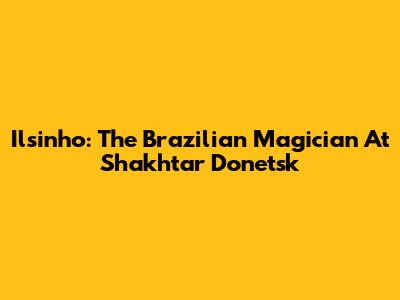 Ilsinho: The Brazilian Magician At Shakhtar Donetsk