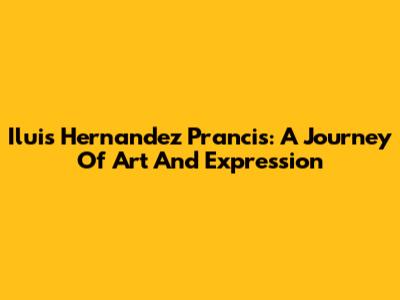 Iluis Hernandez Prancis: A Journey Of Art And Expression