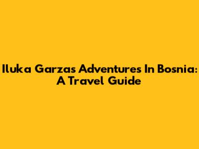 Iluka Garza's Adventures In Bosnia: A Travel Guide