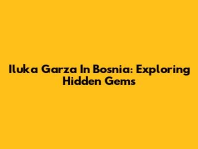 Iluka Garza In Bosnia: Exploring Hidden Gems