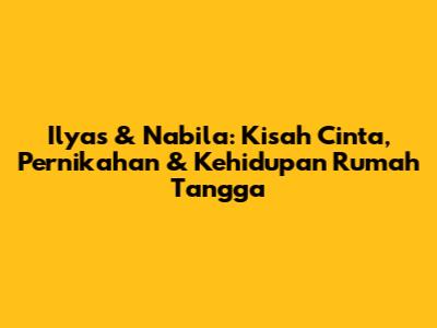 Ilyas & Nabila: Kisah Cinta, Pernikahan & Kehidupan Rumah Tangga