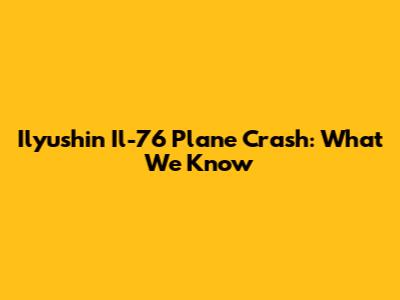 Ilyushin Il-76 Plane Crash: What We Know