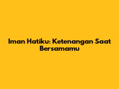Iman Hatiku: Ketenangan Saat Bersamamu