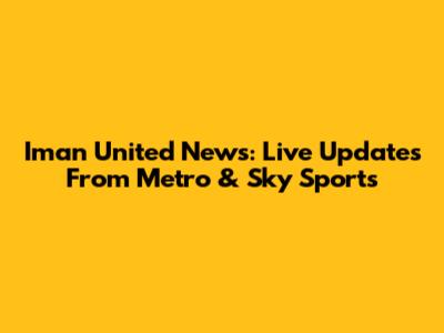 Iman United News: Live Updates From Metro & Sky Sports