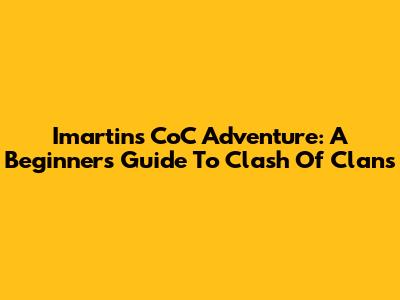 Imartin's CoC Adventure: A Beginner's Guide To Clash Of Clans