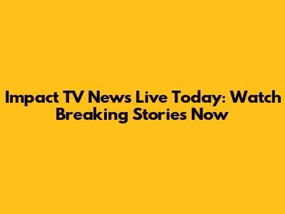 Impact TV News Live Today: Watch Breaking Stories Now